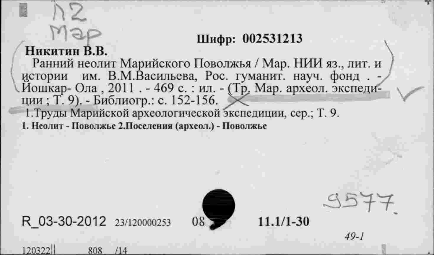 ﻿■ П2.
Шифр: 002531213
Никитин В.В.
Ранний неолит Марийского Поволжья / Мар. НИИ яз., лит. и истории им. В.М.Васильева, Рос. гуманит. науч, фонд . -кИошкар- Ола , 2011 . - 469 с. : ил. - (Тр. Мар. археол. экспеди^ ции ; Т. 9). - Библиогр.: с. 152-156.
1.Труды Марийской археологической экспедиции, сер.; Т. 9.
1. Неолит - Поволжье 2.Поселения (археол.) - Поволжье
49-1
R_03-30-2012 23/120000253
120322ІІ 808 /14
08
11.1/1-30